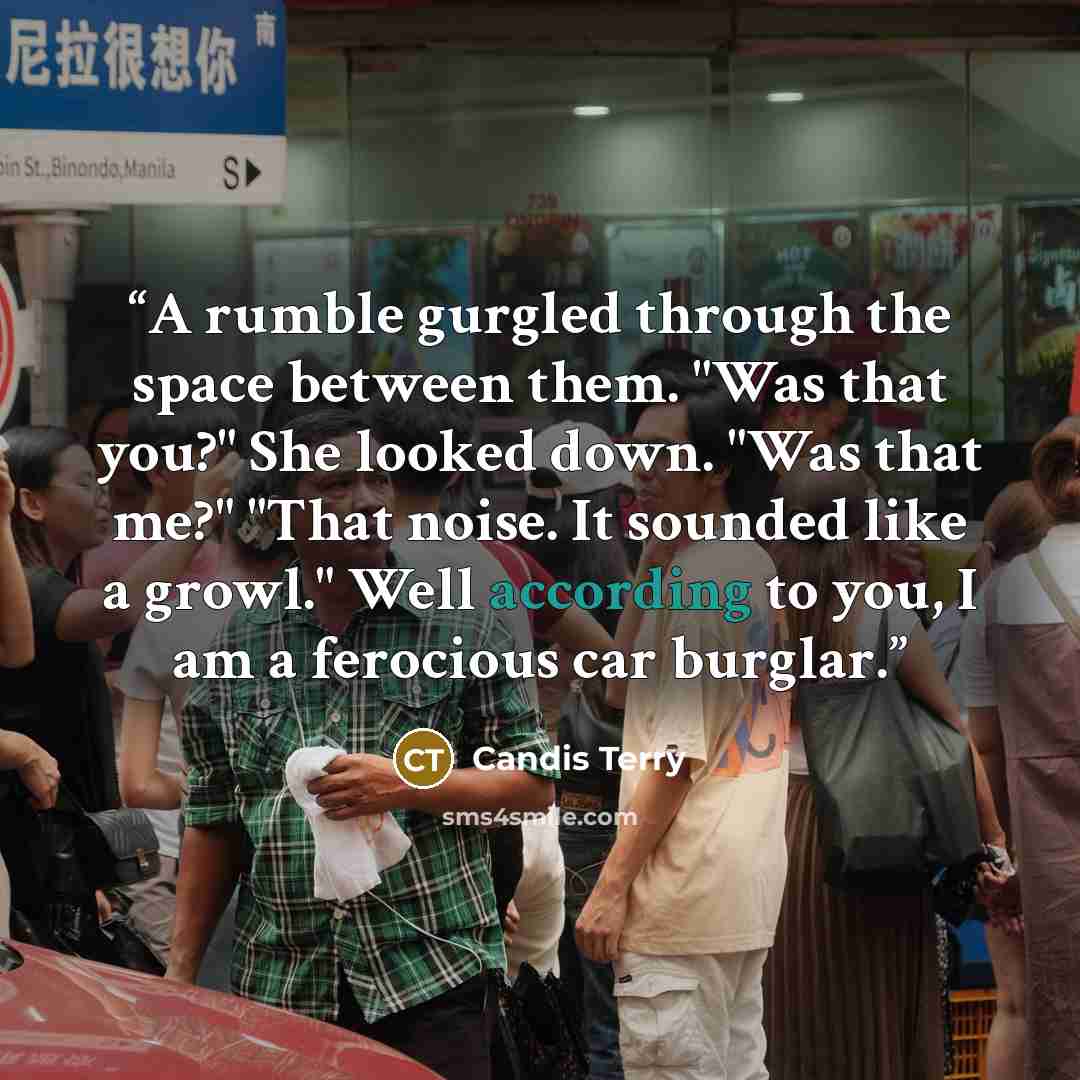 “A rumble gurgled through the space between them. "Was that you?" She looked down. "Was that me?" "That noise. It sounded like a growl." Well according to you, I am a ferocious car burglar.” quote by Candis Terry