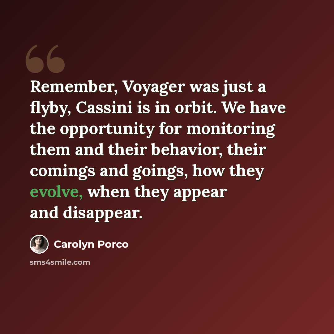 “Remember, Voyager was just a flyby, Cassini is in orbit. We have the opportunity for monitoring them and their behavior, their comings and goings, how they evolve, when they appear and disappear.” quote by Carolyn Porco