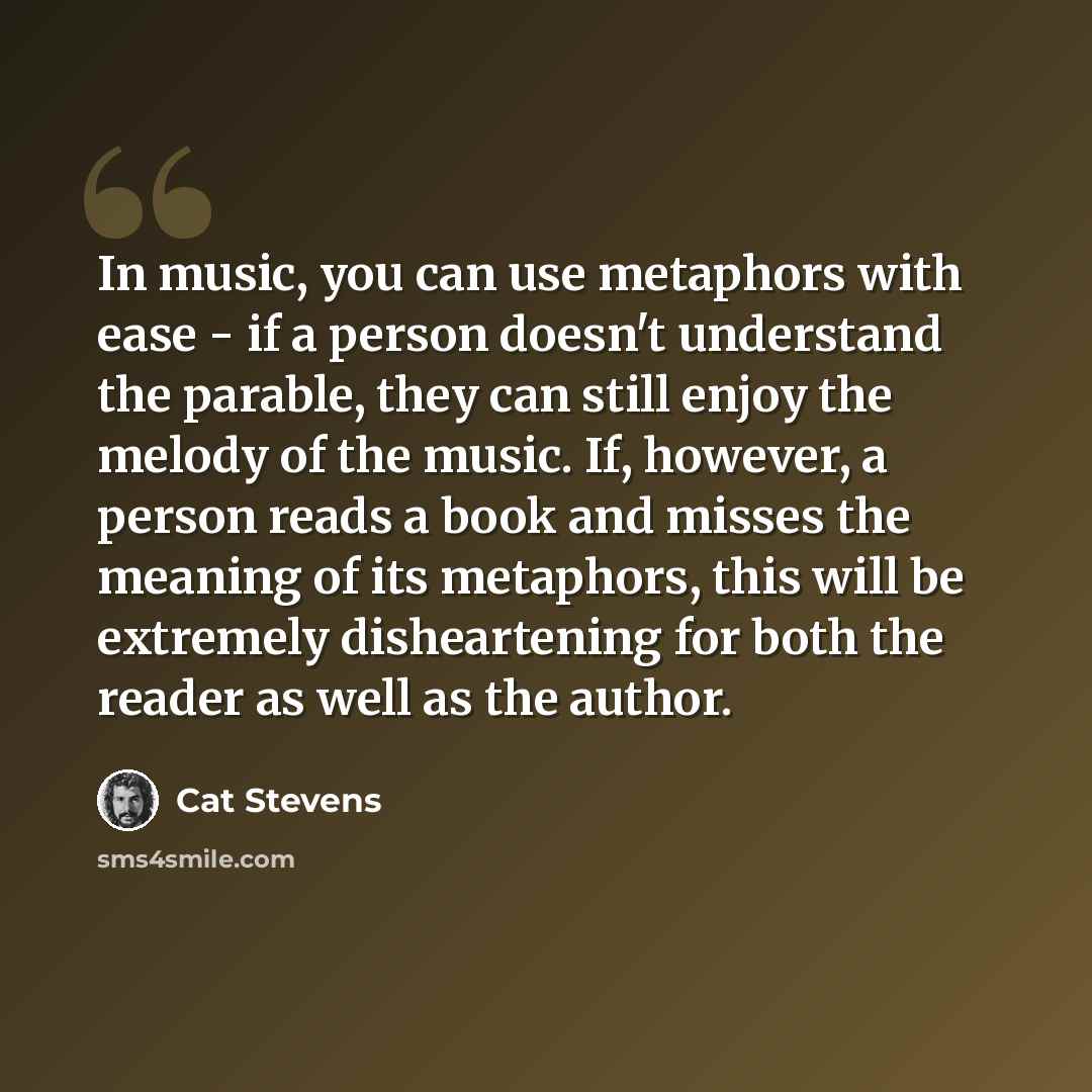 “In music, you can use metaphors with ease - if a person doesn't understand the parable, they can still enjoy the melody of the music. If, however, a person reads a book and misses the meaning of its metaphors, this will be extremely disheartening for both the reader as well as the author.” quote by Cat Stevens