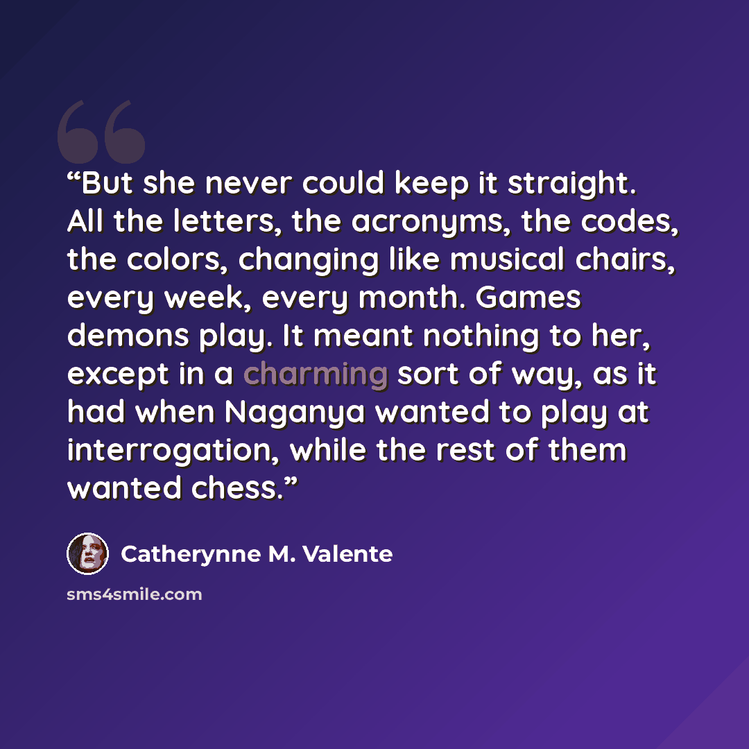 “But she never could keep it straight. All the letters, the acronyms, the codes, the colors, changing like musical chairs, every week, every month. Games demons play. It meant nothing to her, except in a charming sort of way, as it had when Naganya wanted to play at interrogation, while the rest of…” quote by Catherynne M. Valente