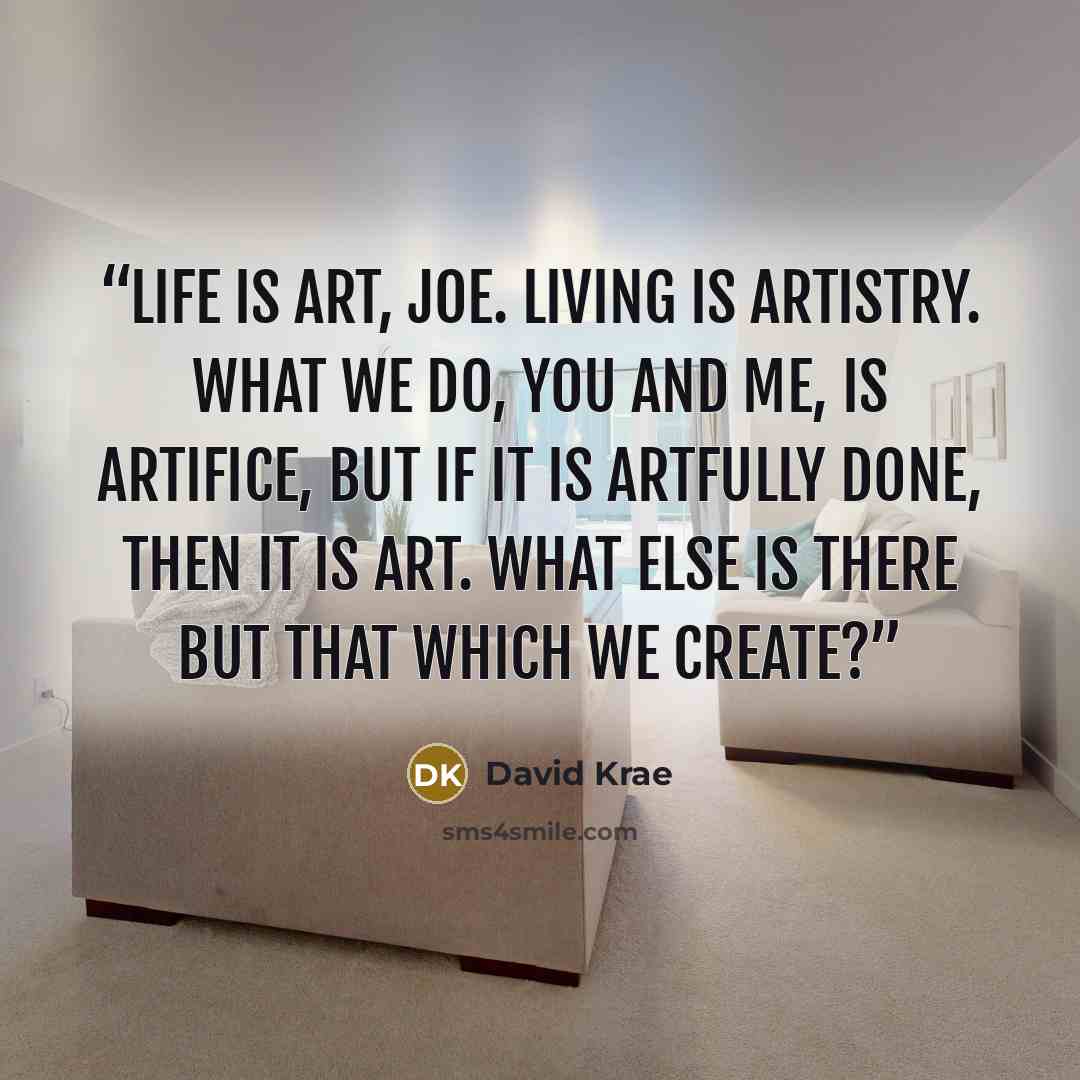 “Life is art, Joe. Living is artistry. What we do, you and me, is artifice, but if it is artfully done, then it is art. What else is there but that which we create?” quote by David Krae