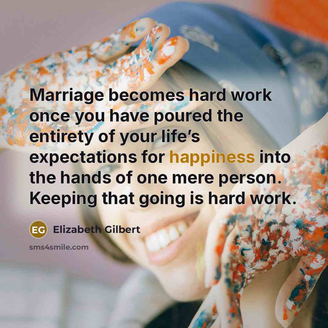“Marriage becomes hard work once you have poured the entirety of your life’s expectations for happiness into the hands of one mere person. Keeping that going is hard work.” quote by Elizabeth Gilbert