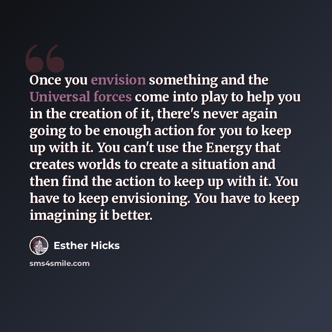 “Once you envision something and the Universal forces come into play to help you in the creation of it, there's never again going to be enough action for you to keep up with it. You can't use the Energy that creates worlds to create a situation and then find the action to keep up with it. You have…” quote by Esther Hicks