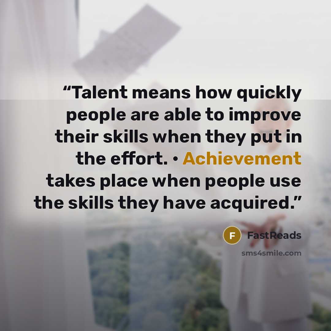 “Talent means how quickly people are able to improve their skills when they put in the effort. • Achievement takes place when people use the skills they have acquired.” quote by FastReads