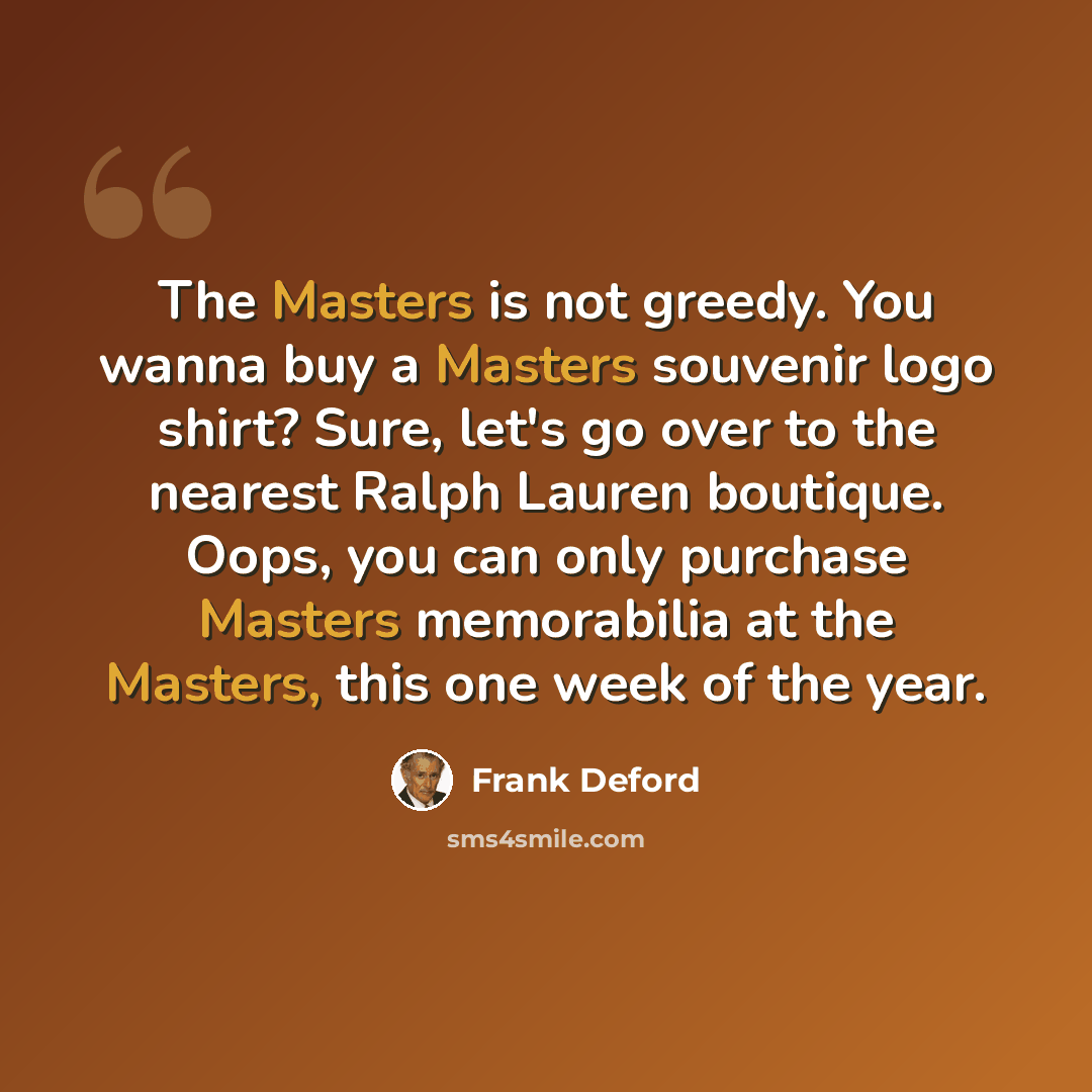 “The Masters is not greedy. You wanna buy a Masters souvenir logo shirt? Sure, let's go over to the nearest Ralph Lauren boutique. Oops, you can only purchase Masters memorabilia at the Masters, this one week of the year.” quote by Frank Deford