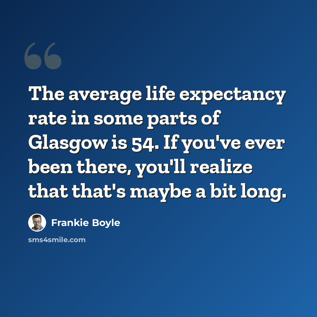 “The average life expectancy rate in some parts of Glasgow is 54. If you've ever been there, you'll realize that that's maybe a bit long.” quote by Frankie Boyle