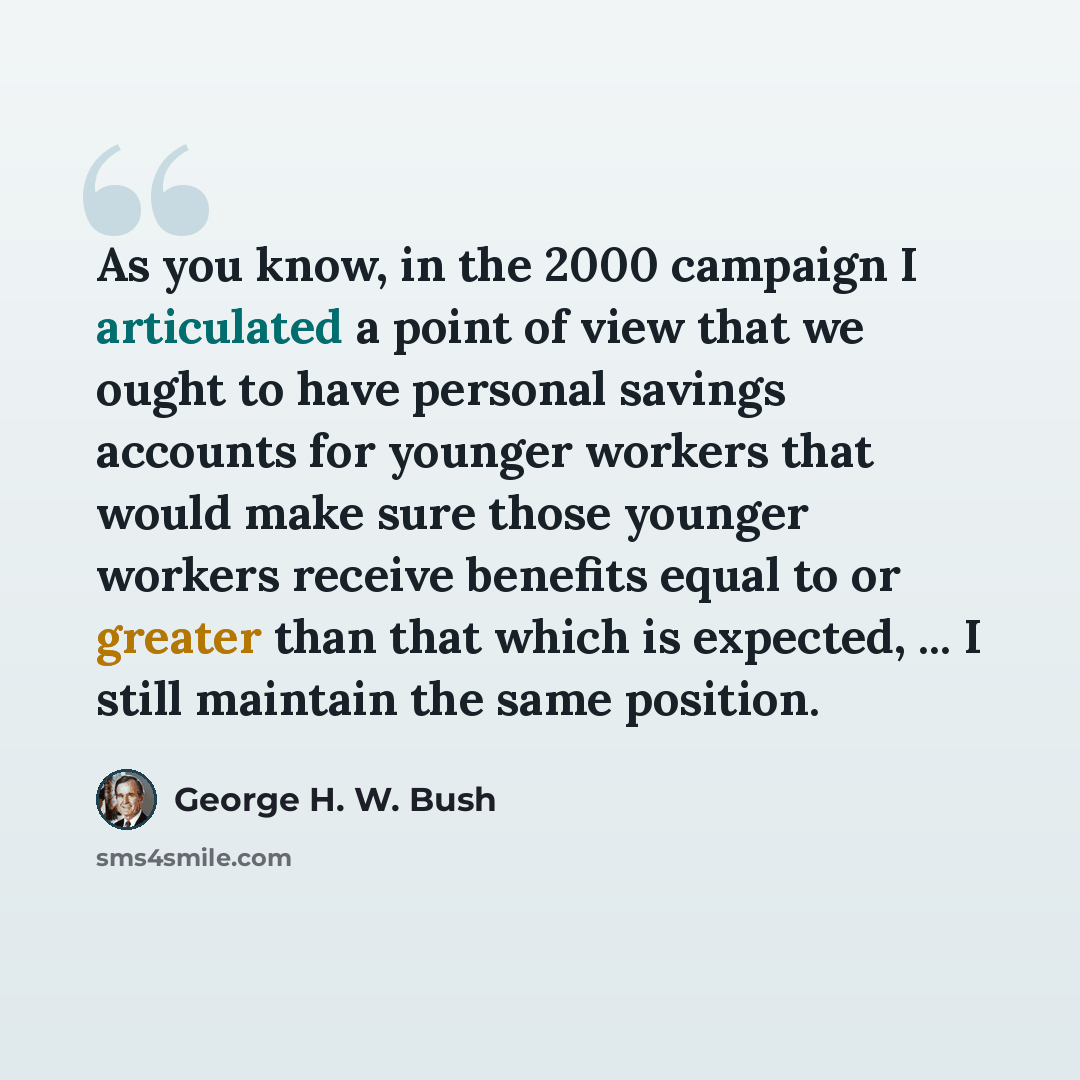 “As you know, in the 2000 campaign I articulated a point of view that we ought to have personal savings accounts for younger workers that would make sure those younger workers receive benefits equal to or greater than that which is expected, ... I still maintain the same position.” quote by George H. W. Bush