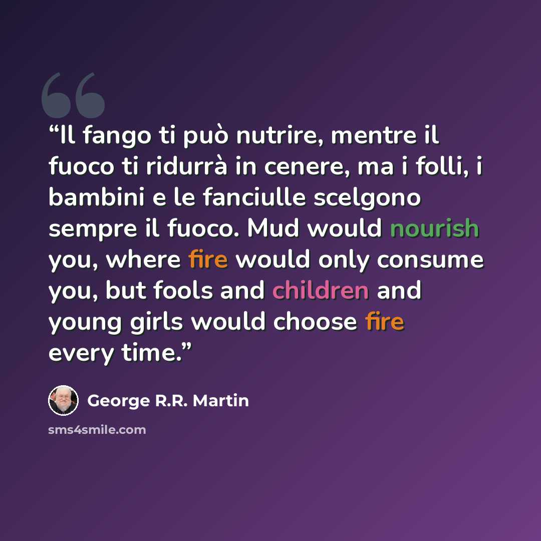 “Il fango ti può nutrire, mentre il fuoco ti ridurrà in cenere, ma i folli, i bambini e le fanciulle scelgono sempre il fuoco. Mud would nourish you, where fire would only consume you, but fools and children and young girls would choose fire every time.” quote by George R.R. Martin