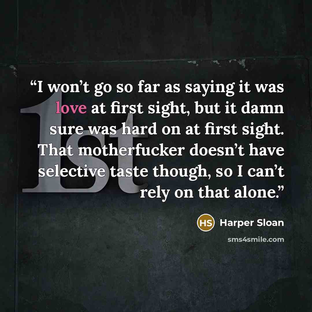 “I won’t go so far as saying it was love at first sight, but it damn sure was hard on at first sight. That motherfucker doesn’t have selective taste though, so I can’t rely on that alone.” quote by Harper Sloan