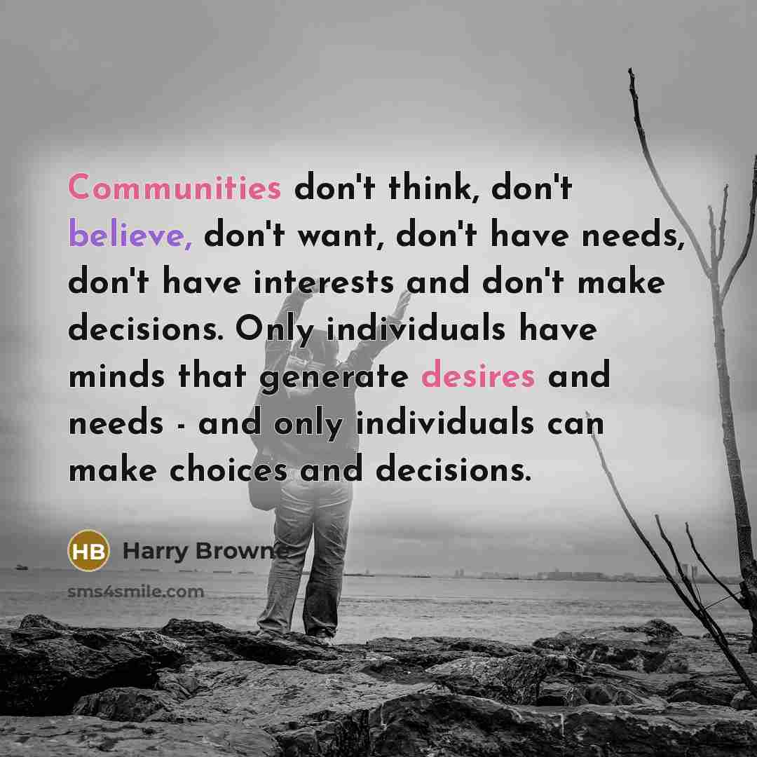 “Communities don't think, don't believe, don't want, don't have needs, don't have interests and don't make decisions. Only individuals have minds that generate desires and needs - and only individuals can make choices and decisions.” quote by Harry Browne