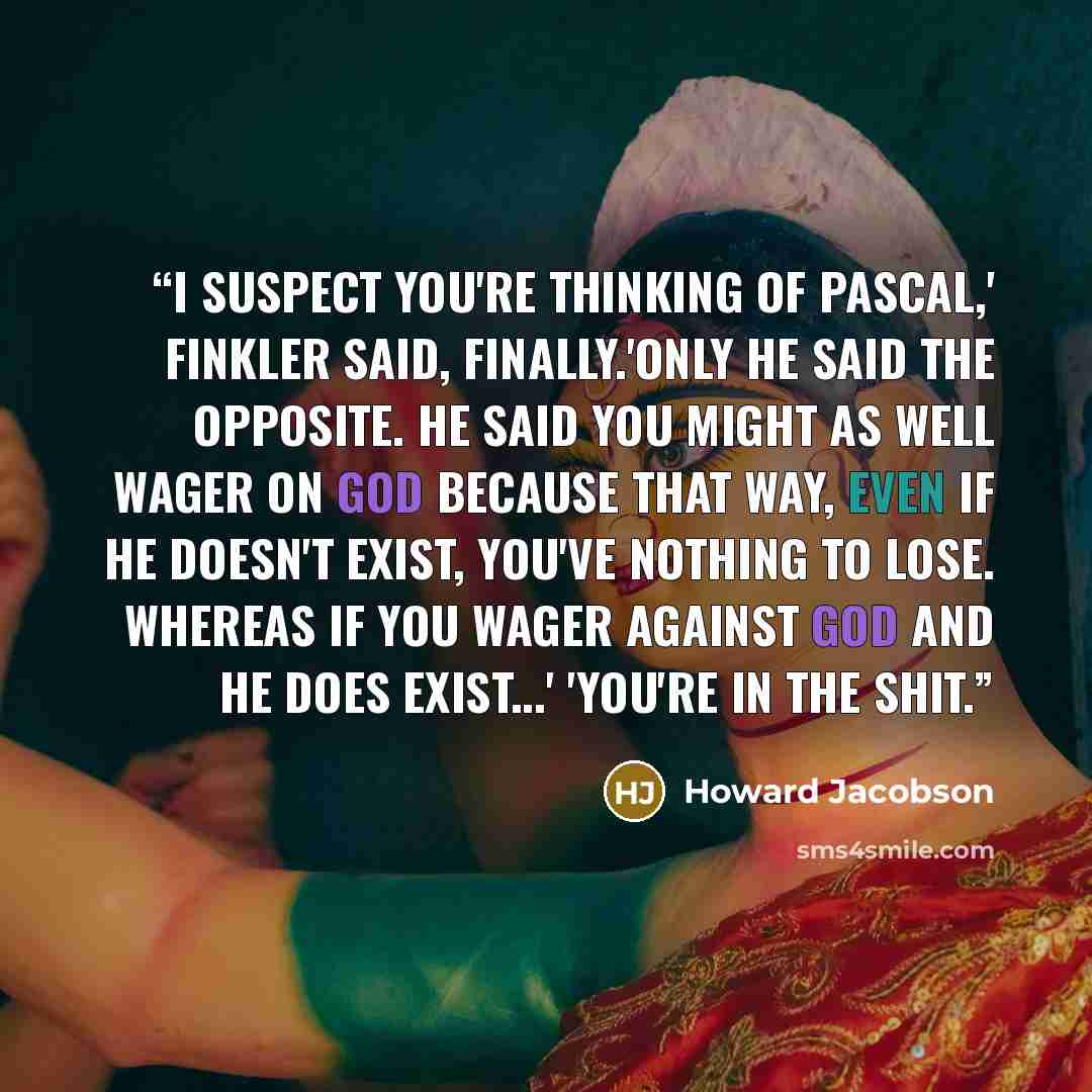 “I suspect you're thinking of Pascal,' Finkler said, finally.'Only he said the opposite. He said you might as well wager on God because that way, even if He doesn't exist, you've nothing to lose. Whereas if you wager against God and He does exist...' 'You're in the shit.” quote by Howard Jacobson
