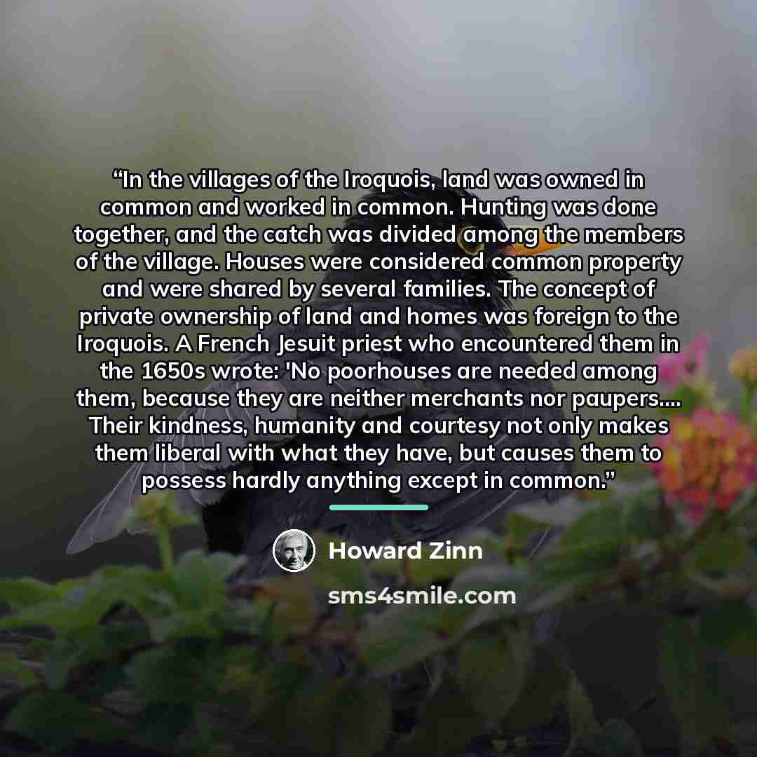 “In the villages of the Iroquois, land was owned in common and worked in common. Hunting was done together, and the catch was divided among the members of the village. Houses were considered common property and were shared by several families. The concept of private ownership of land and homes was…” quote by Howard Zinn
