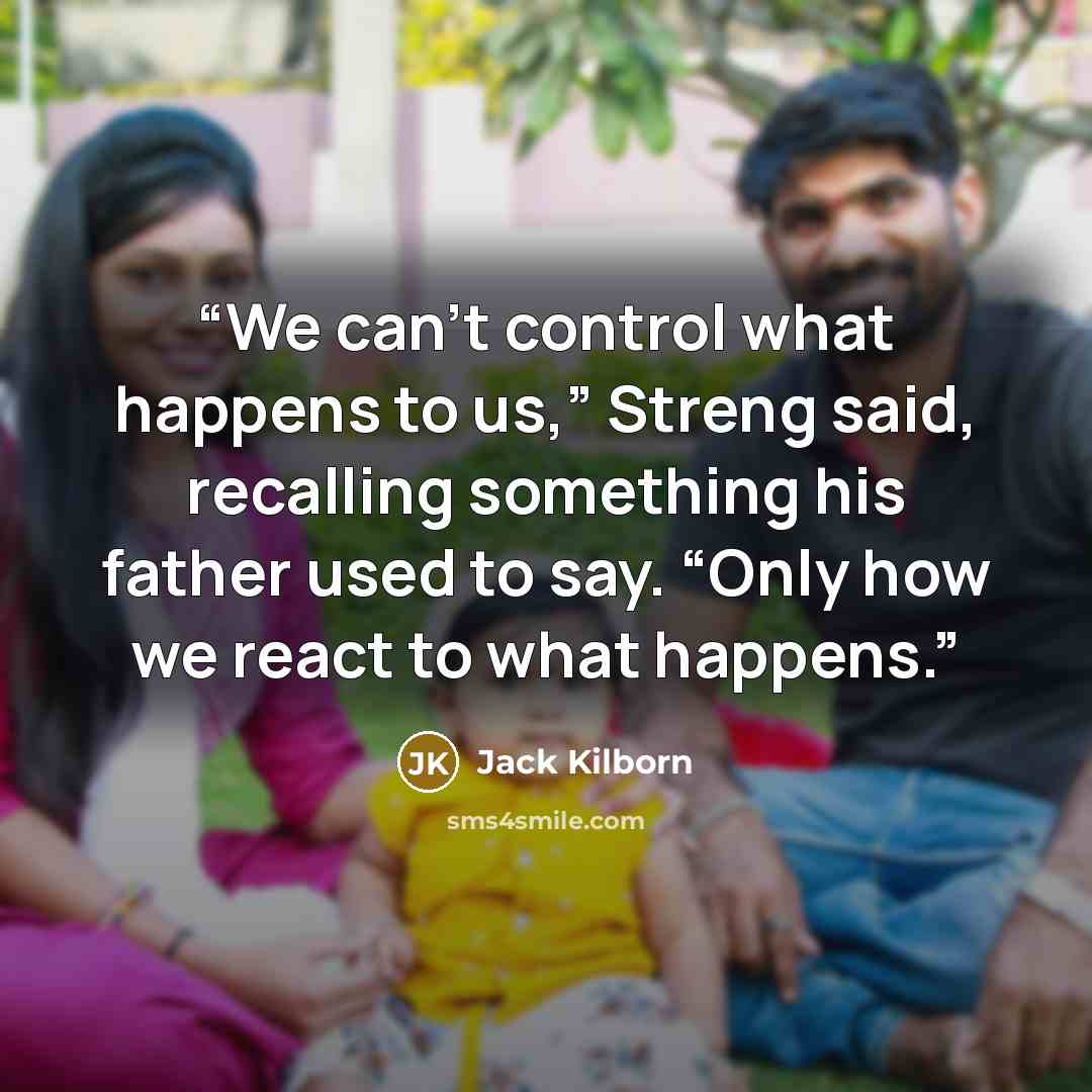 “We can’t control what happens to us,” Streng said, recalling something his father used to say. “Only how we react to what happens.” quote by Jack Kilborn