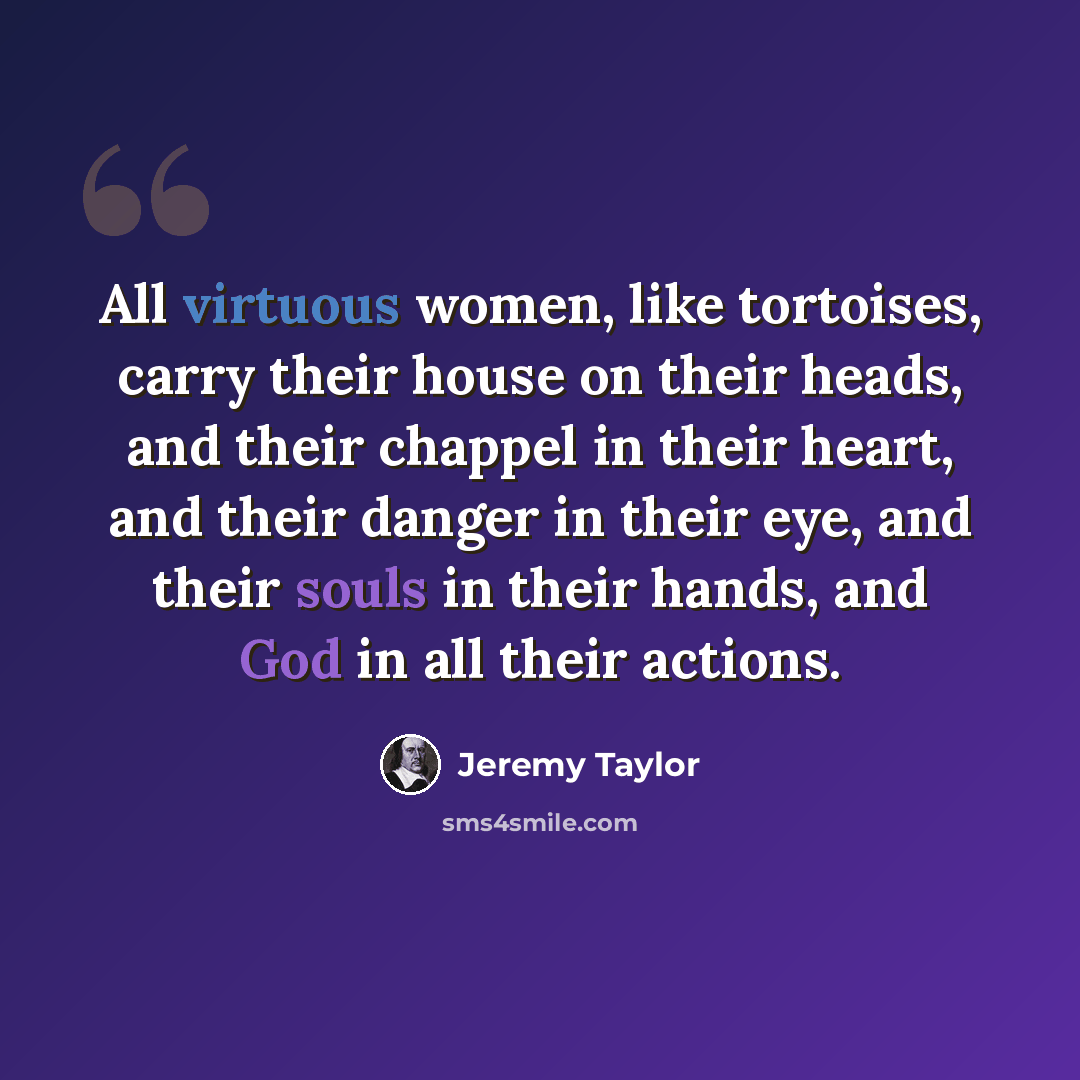 “All virtuous women, like tortoises, carry their house on their heads, and their chappel in their heart, and their danger in their eye, and their souls in their hands, and God in all their actions.” quote by Jeremy Taylor