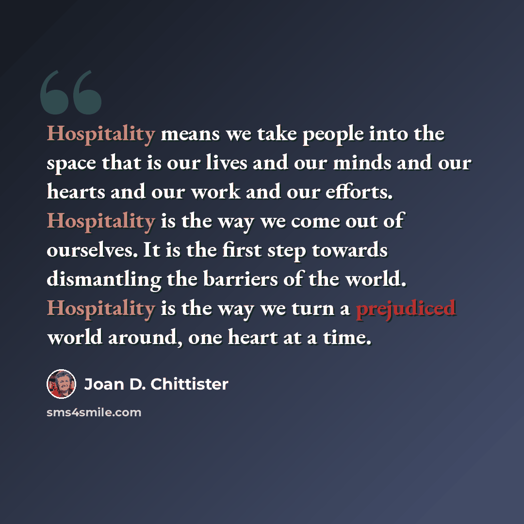 “Hospitality means we take people into the space that is our lives and our minds and our hearts and our work and our efforts. Hospitality is the way we come out of ourselves. It is the first step towards dismantling the barriers of the world. Hospitality is the way we turn a prejudiced world…” quote by Joan D. Chittister