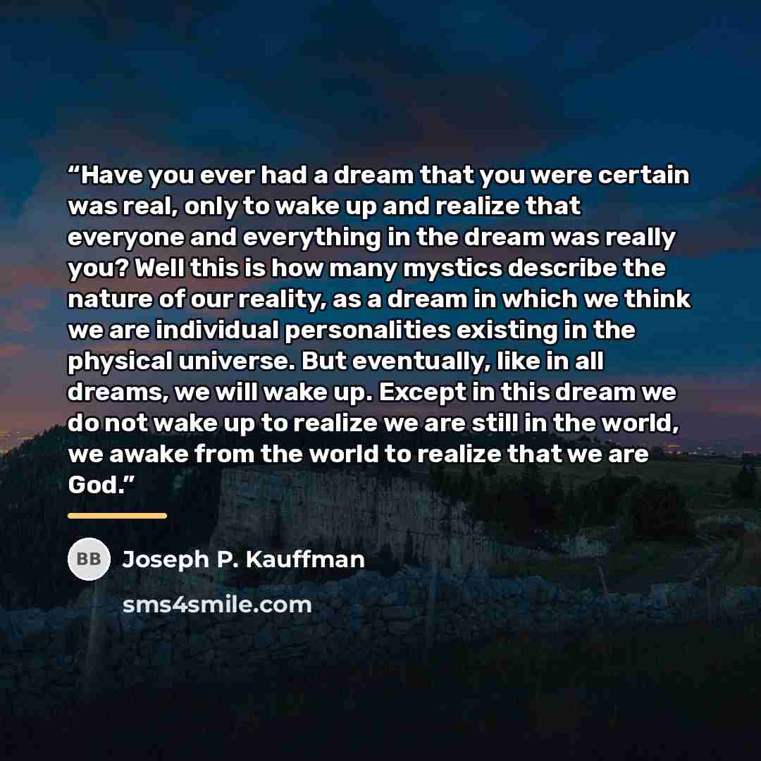“Have you ever had a dream that you were certain was real, only to wake up and realize that everyone and everything in the dream was really you? Well this is how many mystics describe the nature of our reality, as a dream in which we think we are individual personalities existing in the physical…” quote by Joseph P. Kauffman