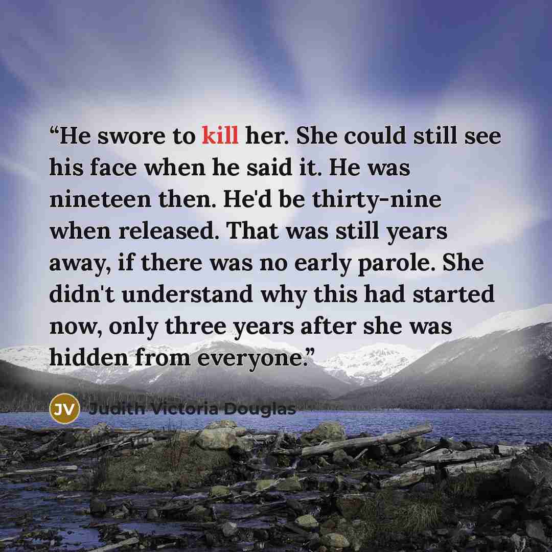 “He swore to kill her. She could still see his face when he said it. He was nineteen then. He'd be thirty-nine when released. That was still years away, if there was no early parole. She didn't understand why this had started now, only three years after she was hidden from everyone.” quote by Judith Victoria Douglas