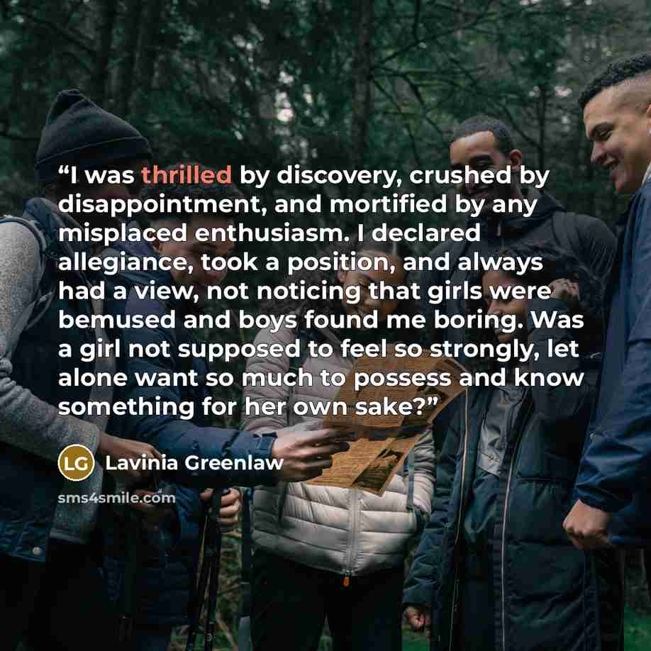 “I was thrilled by discovery, crushed by disappointment, and mortified by any misplaced enthusiasm. I declared allegiance, took a position, and always had a view, not noticing that girls were bemused and boys found me boring. Was a girl not supposed to feel so strongly, let alone want so much to…” quote by Lavinia Greenlaw