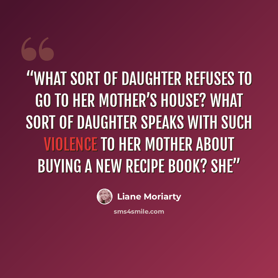 “What sort of daughter refuses to go to her mother’s house? What sort of daughter speaks with such violence to her mother about buying a new recipe book? She” quote by Liane Moriarty