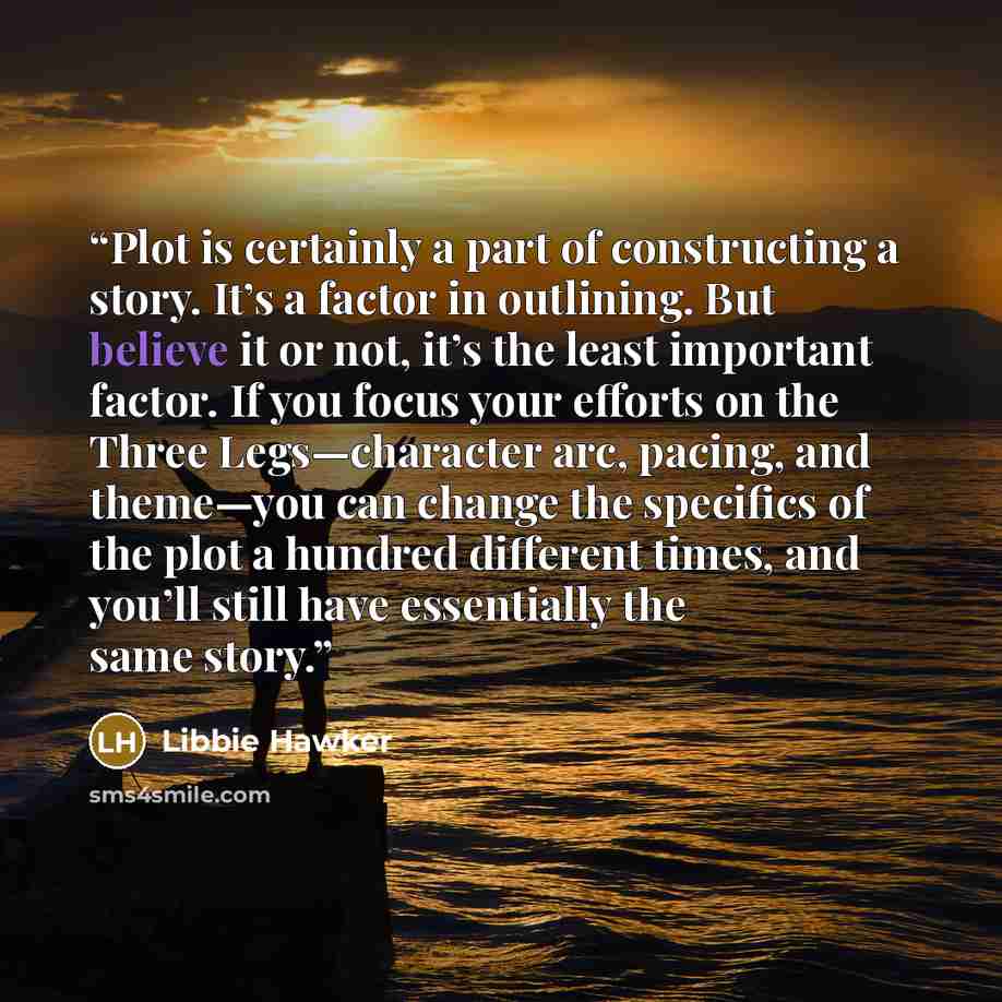“Plot is certainly a part of constructing a story. It’s a factor in outlining. But believe it or not, it’s the least important factor. If you focus your efforts on the Three Legs—character arc, pacing, and theme—you can change the specifics of the plot a hundred different times, and you’ll still…” quote by Libbie Hawker