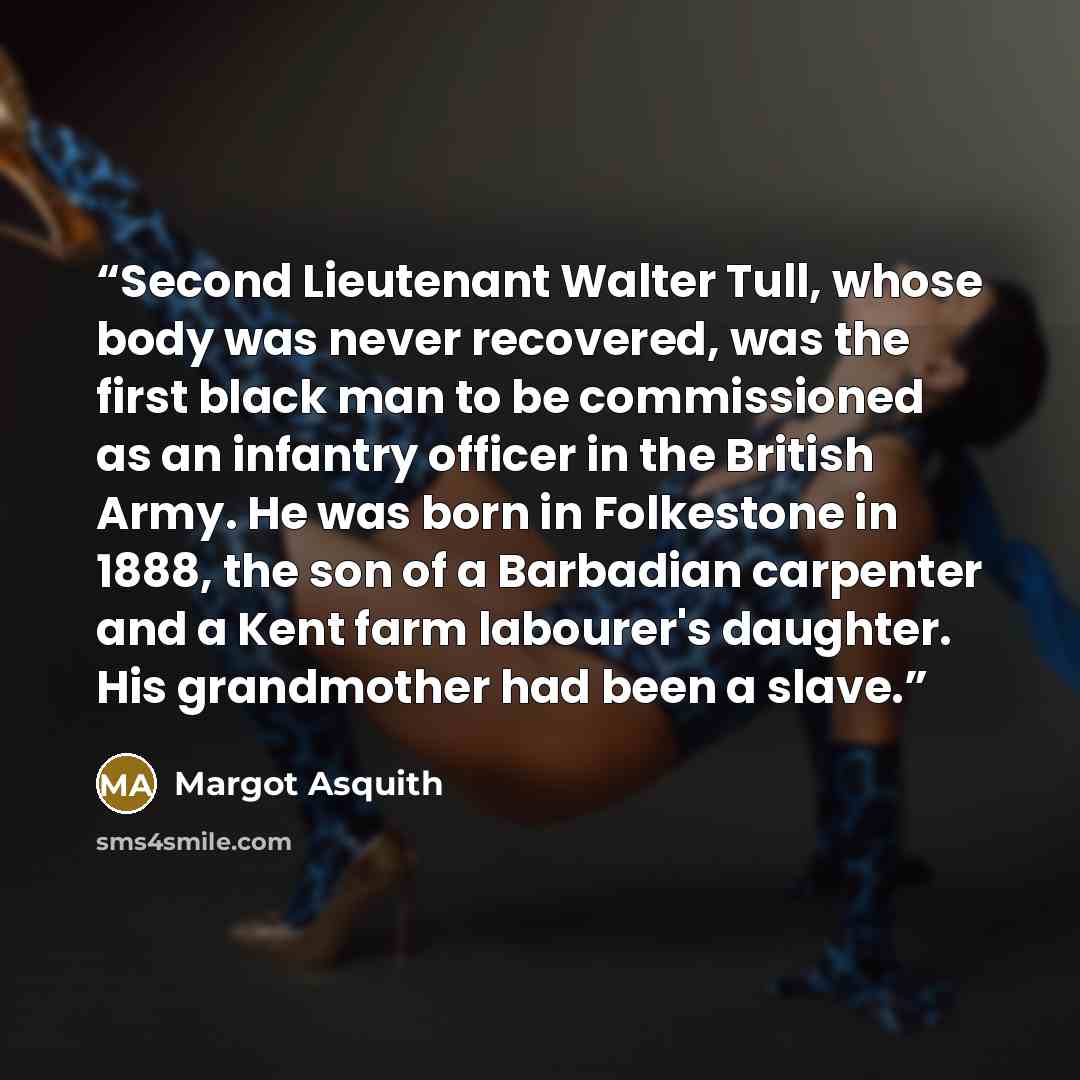 “Second Lieutenant Walter Tull, whose body was never recovered, was the first black man to be commissioned as an infantry officer in the British Army. He was born in Folkestone in 1888, the son of a Barbadian carpenter and a Kent farm labourer's daughter. His grandmother had been a slave.” quote by Margot Asquith