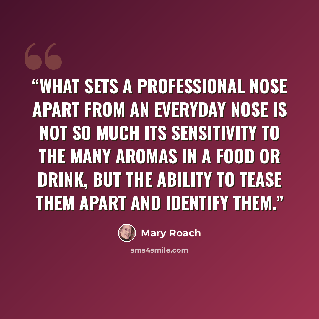 “What sets a professional nose apart from an everyday nose is not so much its sensitivity to the many aromas in a food or drink, but the ability to tease them apart and identify them.” quote by Mary Roach