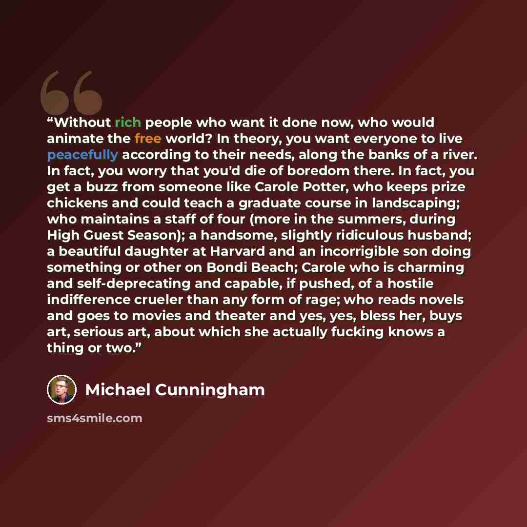 “Without rich people who want it done now, who would animate the free world? In theory, you want everyone to live peacefully according to their needs, along the banks of a river. In fact, you worry that you'd die of boredom there. In fact, you get a buzz from someone like Carole Potter, who keeps…” quote by Michael Cunningham