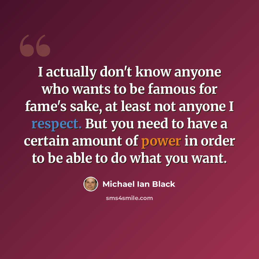 “I actually don't know anyone who wants to be famous for fame's sake, at least not anyone I respect. But you need to have a certain amount of power in order to be able to do what you want.” quote by Michael Ian Black
