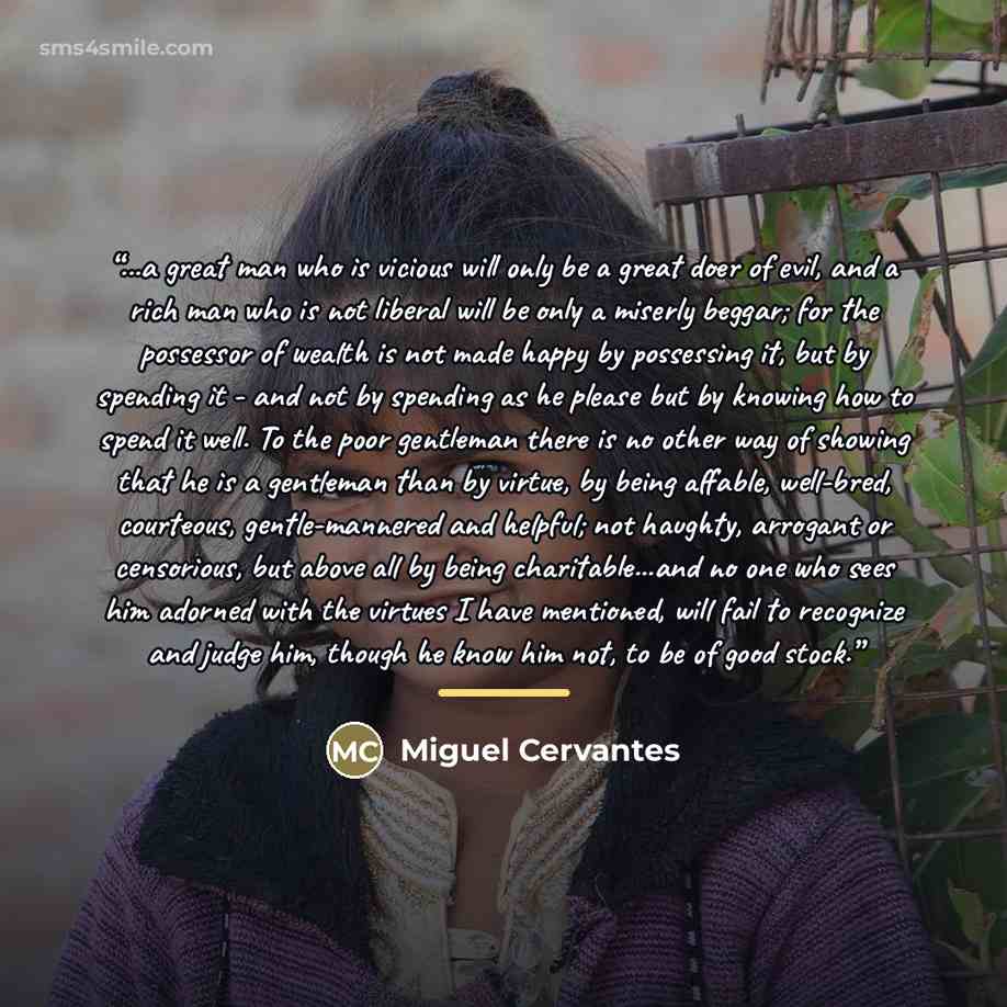 “...a great man who is vicious will only be a great doer of evil, and a rich man who is not liberal will be only a miserly beggar; for the possessor of wealth is not made happy by possessing it, but by spending it - and not by spending as he please but by knowing how to spend it well. To the poor…” quote by Miguel Cervantes