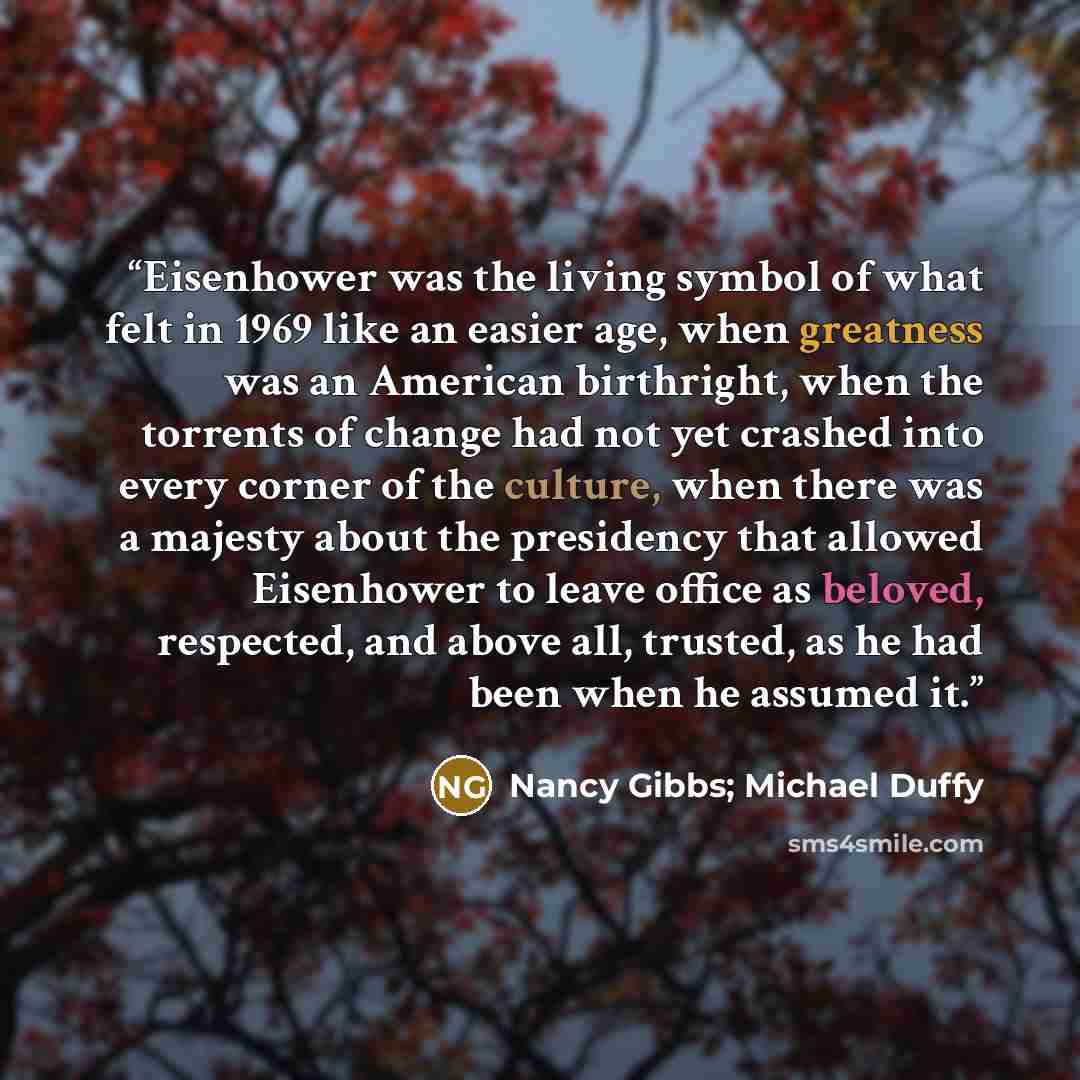 “Eisenhower was the living symbol of what felt in 1969 like an easier age, when greatness was an American birthright, when the torrents of change had not yet crashed into every corner of the culture, when there was a majesty about the presidency that allowed Eisenhower to leave office as beloved…” quote by Nancy Gibbs; Michael Duffy