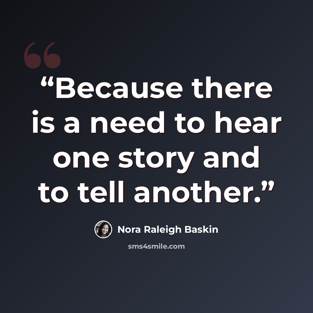 “Because there is a need to hear one story and to tell another.” quote by Nora Raleigh Baskin