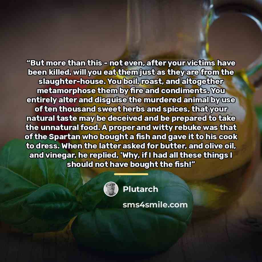 “But more than this - not even, after your victims have been killed, will you eat them just as they are from the slaughter-house. You boil, roast, and altogether metamorphose them by fire and condiments. You entirely alter and disguise the murdered animal by use of ten thousand sweet herbs and…” quote by Plutarch