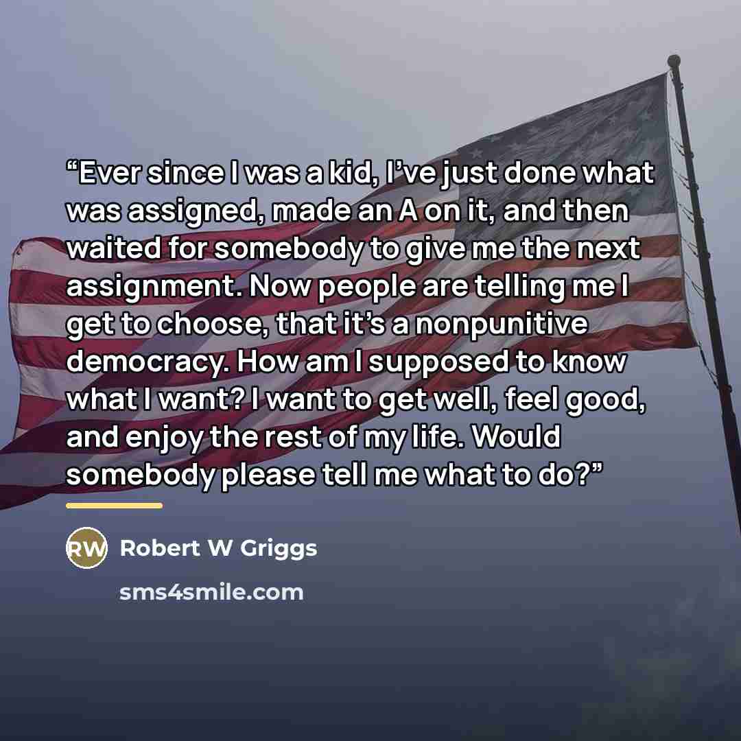 “Ever since I was a kid, I've just done what was assigned, made an A on it, and then waited for somebody to give me the next assignment. Now people are telling me I get to choose, that it's a nonpunitive democracy. How am I supposed to know what I want? I want to get well, feel good, and enjoy the…” quote by Robert W Griggs