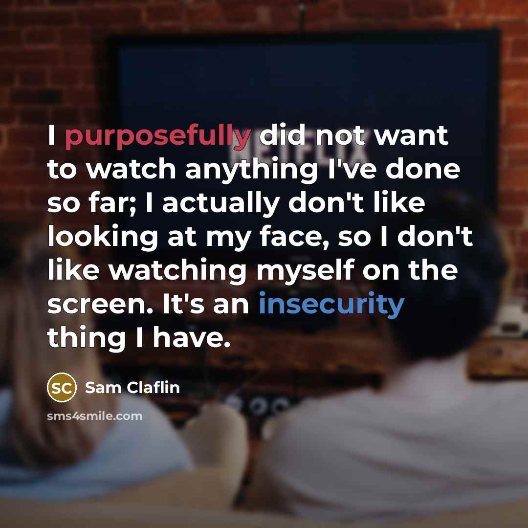 “I purposefully did not want to watch anything I've done so far; I actually don't like looking at my face, so I don't like watching myself on the screen. It's an insecurity thing I have.” quote by Sam Claflin