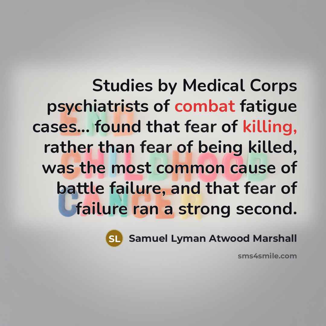 “Studies by Medical Corps psychiatrists of combat fatigue cases... found that fear of killing, rather than fear of being killed, was the most common cause of battle failure, and that fear of failure ran a strong second.” quote by Samuel Lyman Atwood Marshall