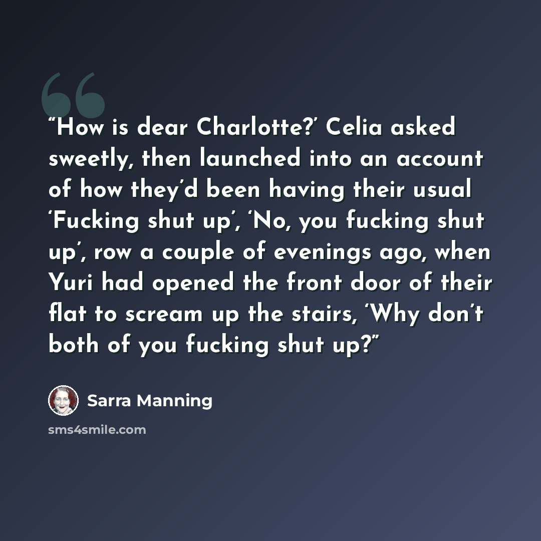 “How is dear Charlotte?’ Celia asked sweetly, then launched into an account of how they’d been having their usual ‘Fucking shut up’, ‘No, you fucking shut up’, row a couple of evenings ago, when Yuri had opened the front door of their flat to scream up the stairs, ‘Why don’t both of you fucking…” quote by Sarra Manning