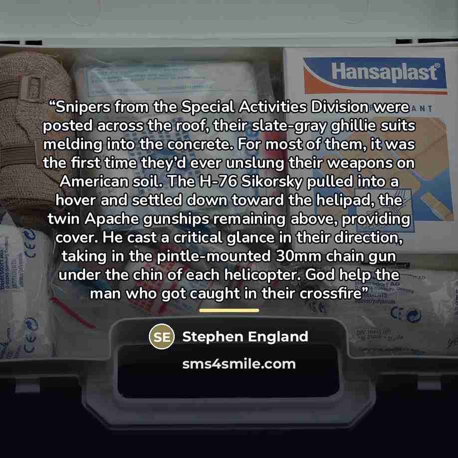 “Snipers from the Special Activities Division were posted across the roof, their slate-gray ghillie suits melding into the concrete. For most of them, it was the first time they’d ever unslung their weapons on American soil. The H-76 Sikorsky pulled into a hover and settled down toward the helipad…” quote by Stephen England