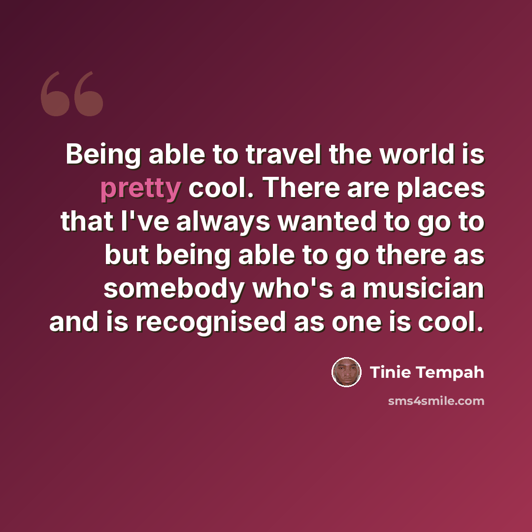 “Being able to travel the world is pretty cool. There are places that I've always wanted to go to but being able to go there as somebody who's a musician and is recognised as one is cool.” quote by Tinie Tempah