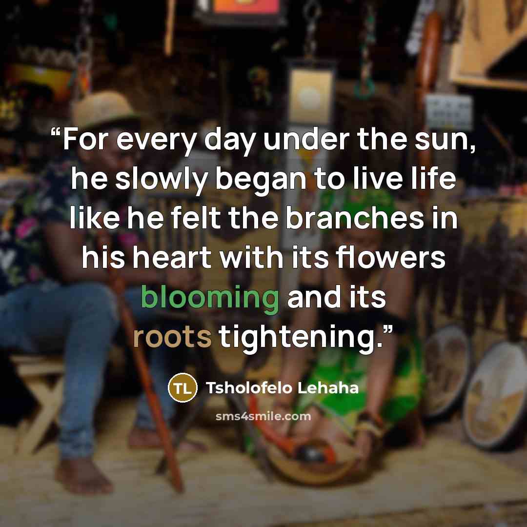“For every day under the sun, he slowly began to live life like he felt the branches in his heart with its flowers blooming and its roots tightening.” quote by Tsholofelo Lehaha