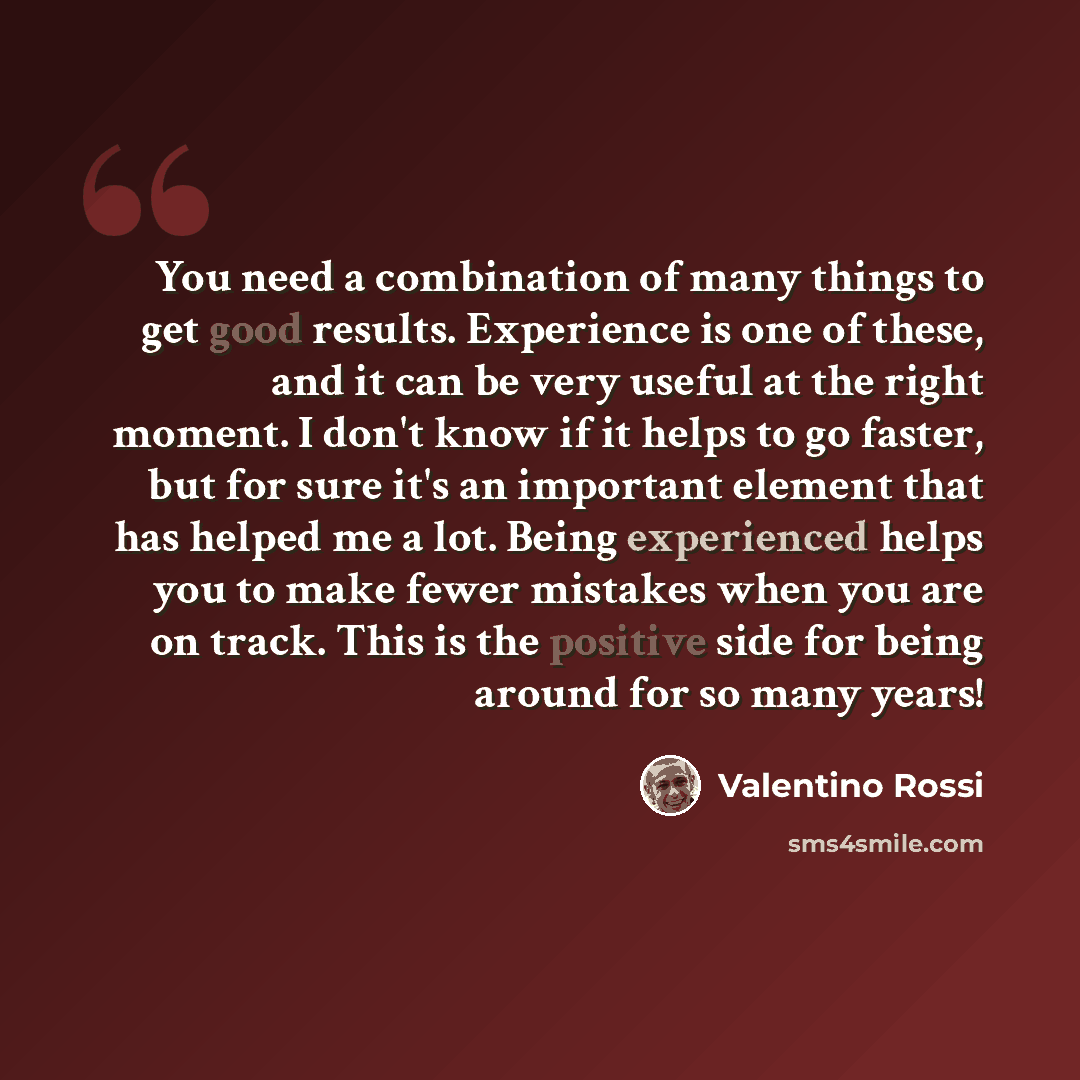 “You need a combination of many things to get good results. Experience is one of these, and it can be very useful at the right moment. I don't know if it helps to go faster, but for sure it's an important element that has helped me a lot. Being experienced helps you to make fewer mistakes when you…” quote by Valentino Rossi