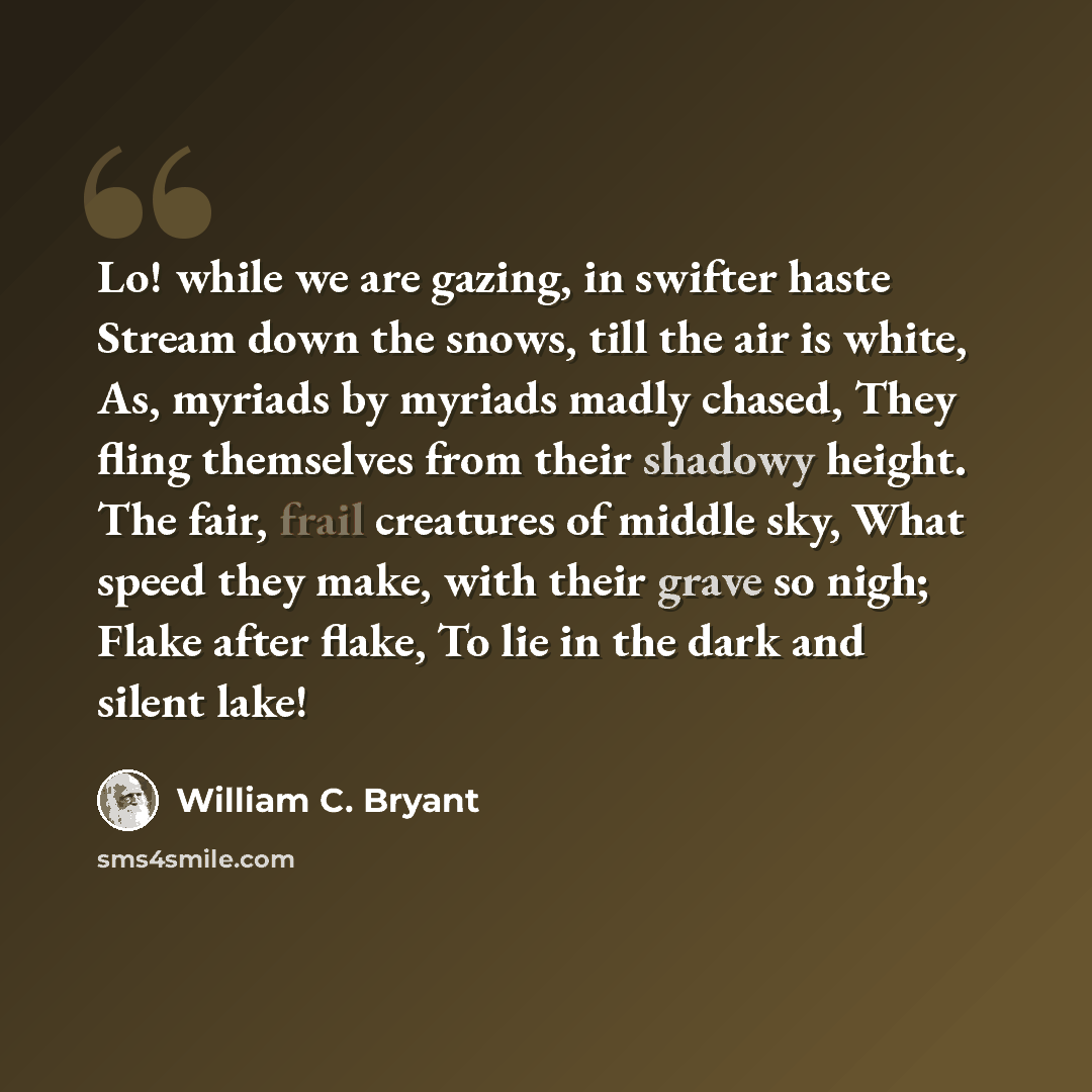 “Lo! while we are gazing, in swifter haste Stream down the snows, till the air is white, As, myriads by myriads madly chased, They fling themselves from their shadowy height. The fair, frail creatures of middle sky, What speed they make, with their grave so nigh; Flake after flake, To lie in the…” quote by William C. Bryant