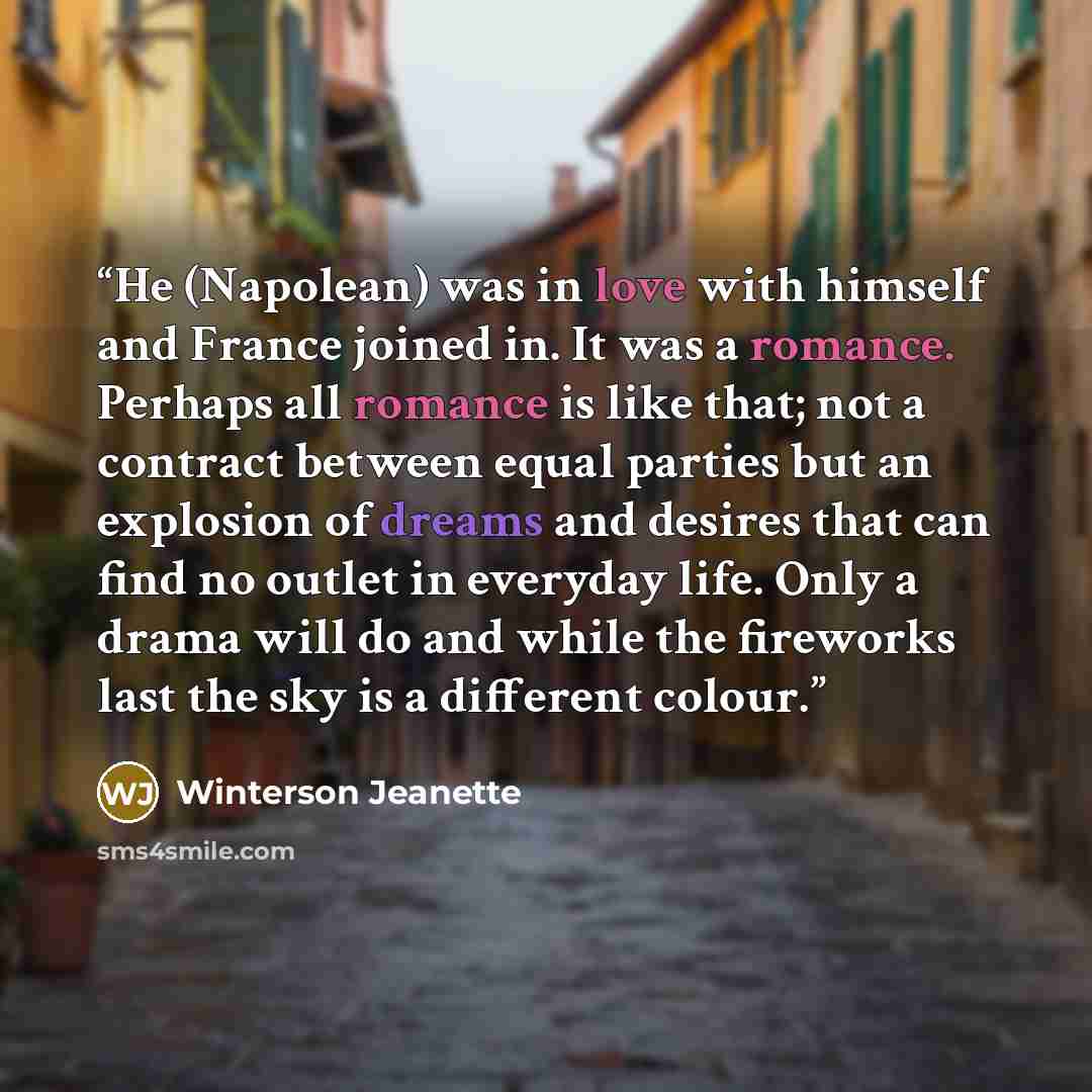 “He (Napolean) was in love with himself and France joined in. It was a romance. Perhaps all romance is like that; not a contract between equal parties but an explosion of dreams and desires that can find no outlet in everyday life. Only a drama will do and while the fireworks last the sky is a…” quote by Winterson Jeanette