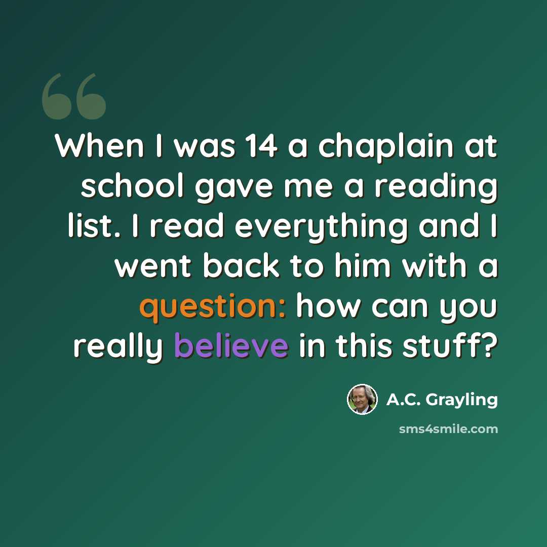 “When I was 14 a chaplain at school gave me a reading list. I read everything and I went back to him with a question: how can you really believe in this stuff?” quote by A.C. Grayling