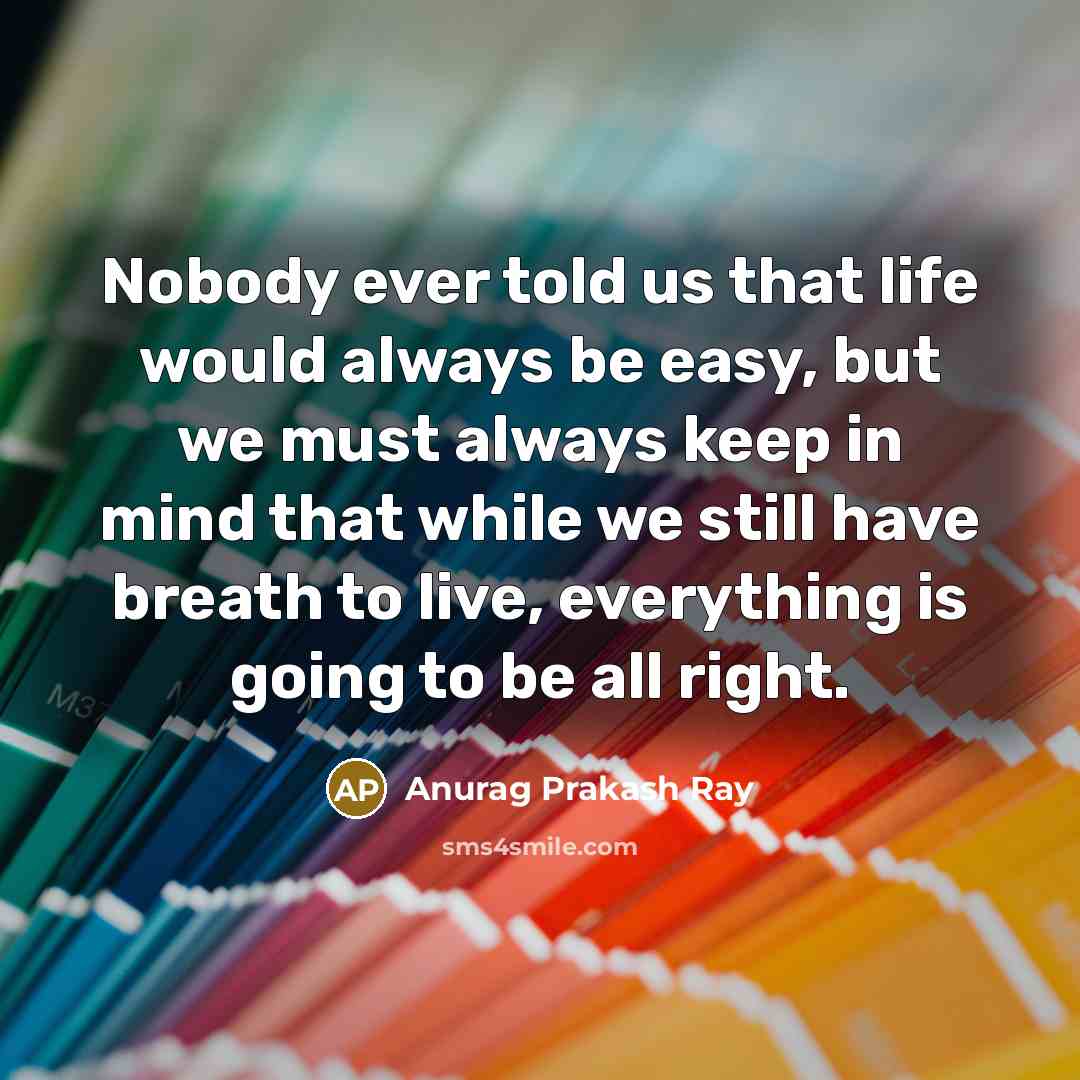 “Nobody ever told us that life would always be easy, but we must always keep in mind that while we still have breath to live, everything is going to be all right.” quote by Anurag Prakash Ray
