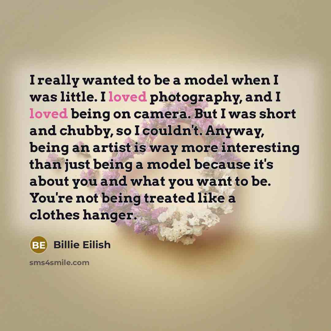“I really wanted to be a model when I was little. I loved photography, and I loved being on camera. But I was short and chubby, so I couldn't. Anyway, being an artist is way more interesting than just being a model because it's about you and what you want to be. You're not being treated like a…” quote by Billie Eilish