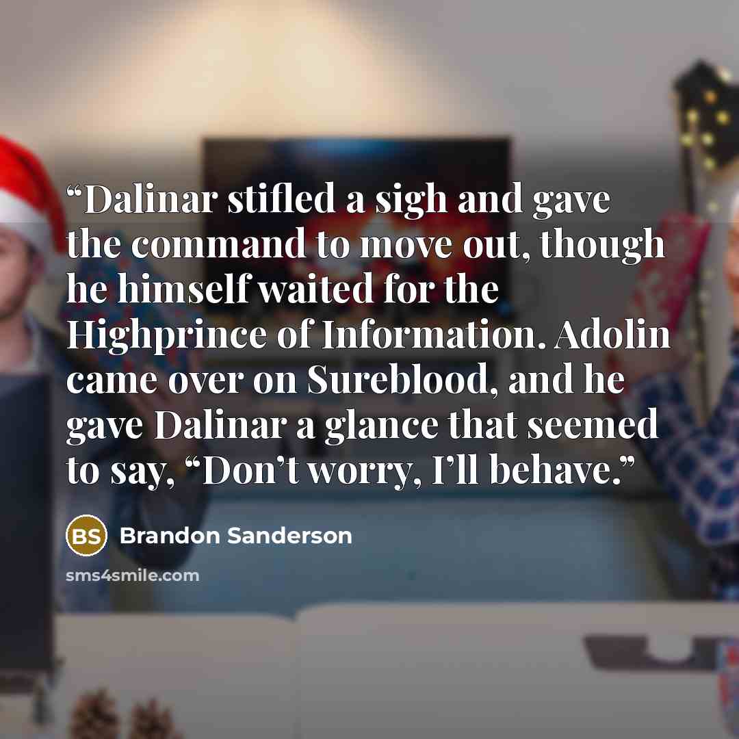 “Dalinar stifled a sigh and gave the command to move out, though he himself waited for the Highprince of Information. Adolin came over on Sureblood, and he gave Dalinar a glance that seemed to say, “Don’t worry, I’ll behave.” quote by Brandon Sanderson
