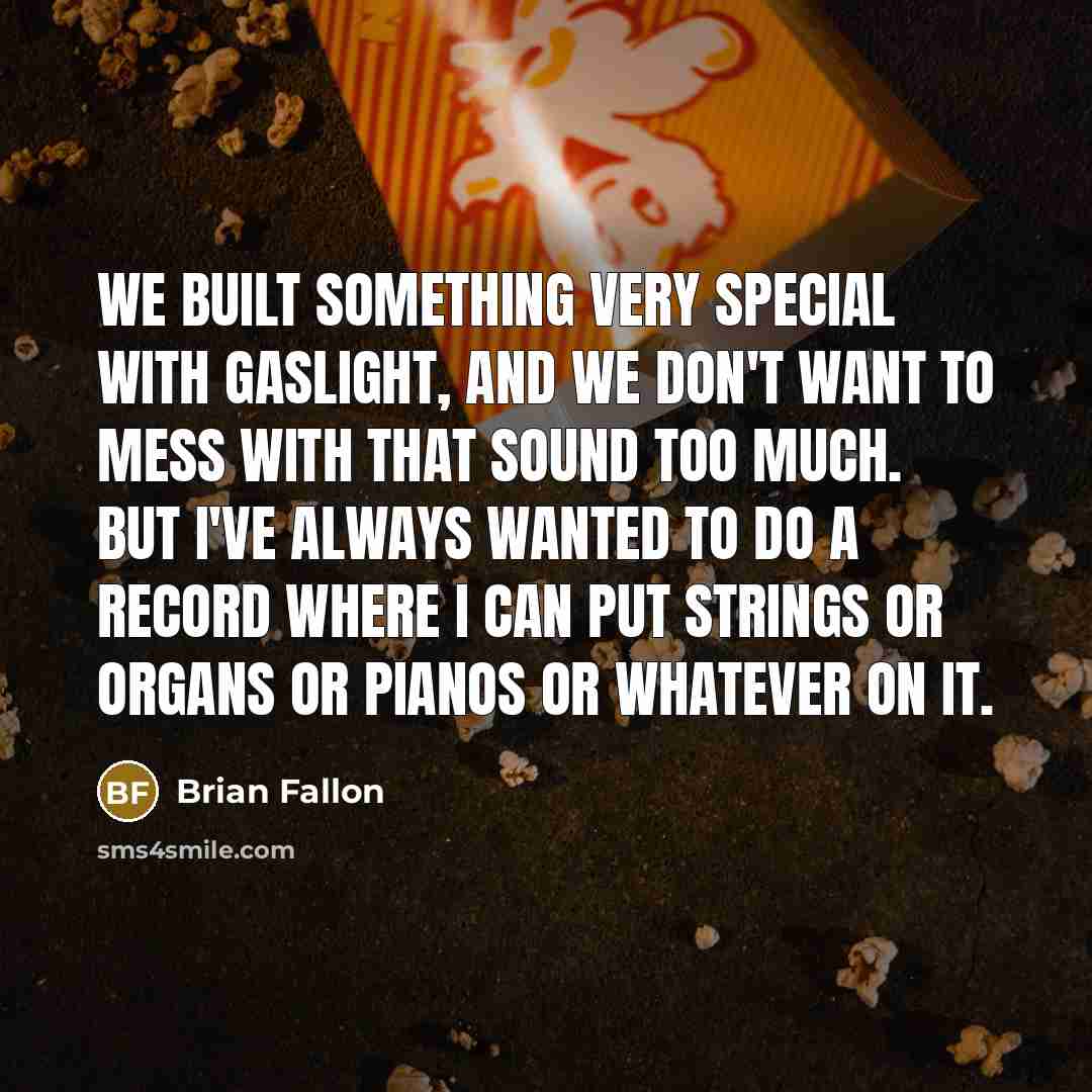 “We built something very special with Gaslight, and we don't want to mess with that sound too much. But I've always wanted to do a record where I can put strings or organs or pianos or whatever on it.” quote by Brian Fallon