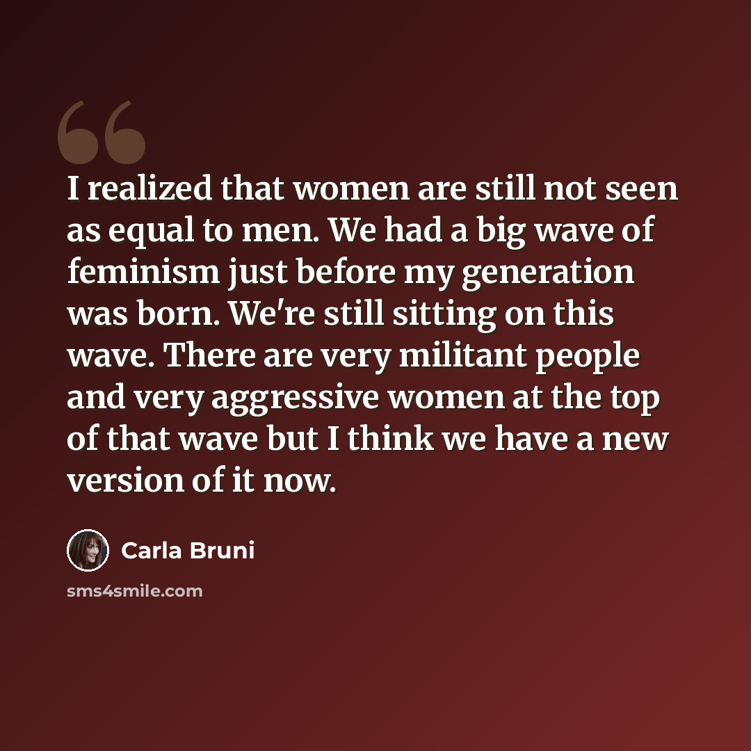 “I realized that women are still not seen as equal to men. We had a big wave of feminism just before my generation was born. We're still sitting on this wave. There are very militant people and very aggressive women at the top of that wave but I think we have a new version of it now.” quote by Carla Bruni