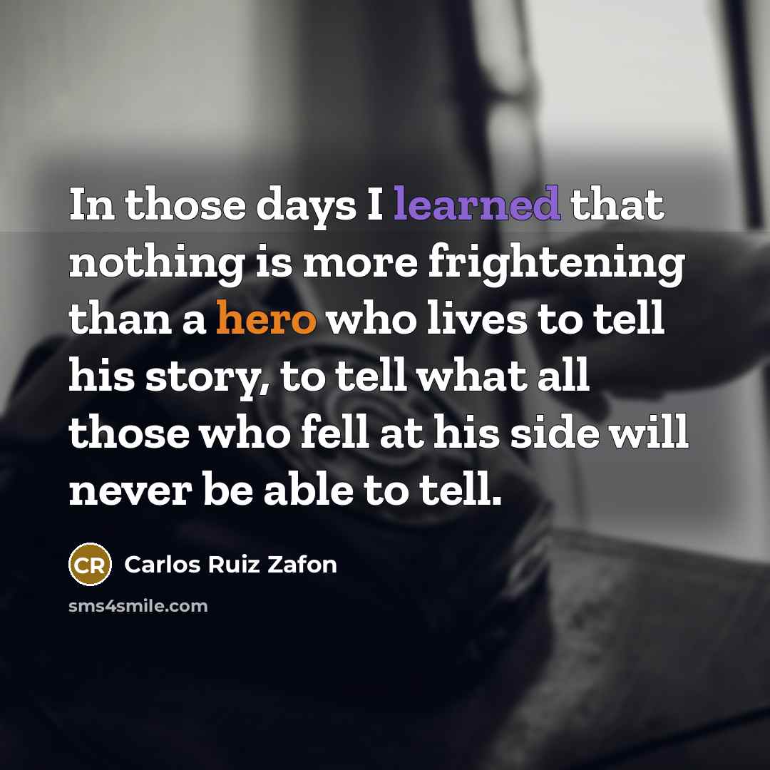 “In those days I learned that nothing is more frightening than a hero who lives to tell his story, to tell what all those who fell at his side will never be able to tell.” quote by Carlos Ruiz Zafon