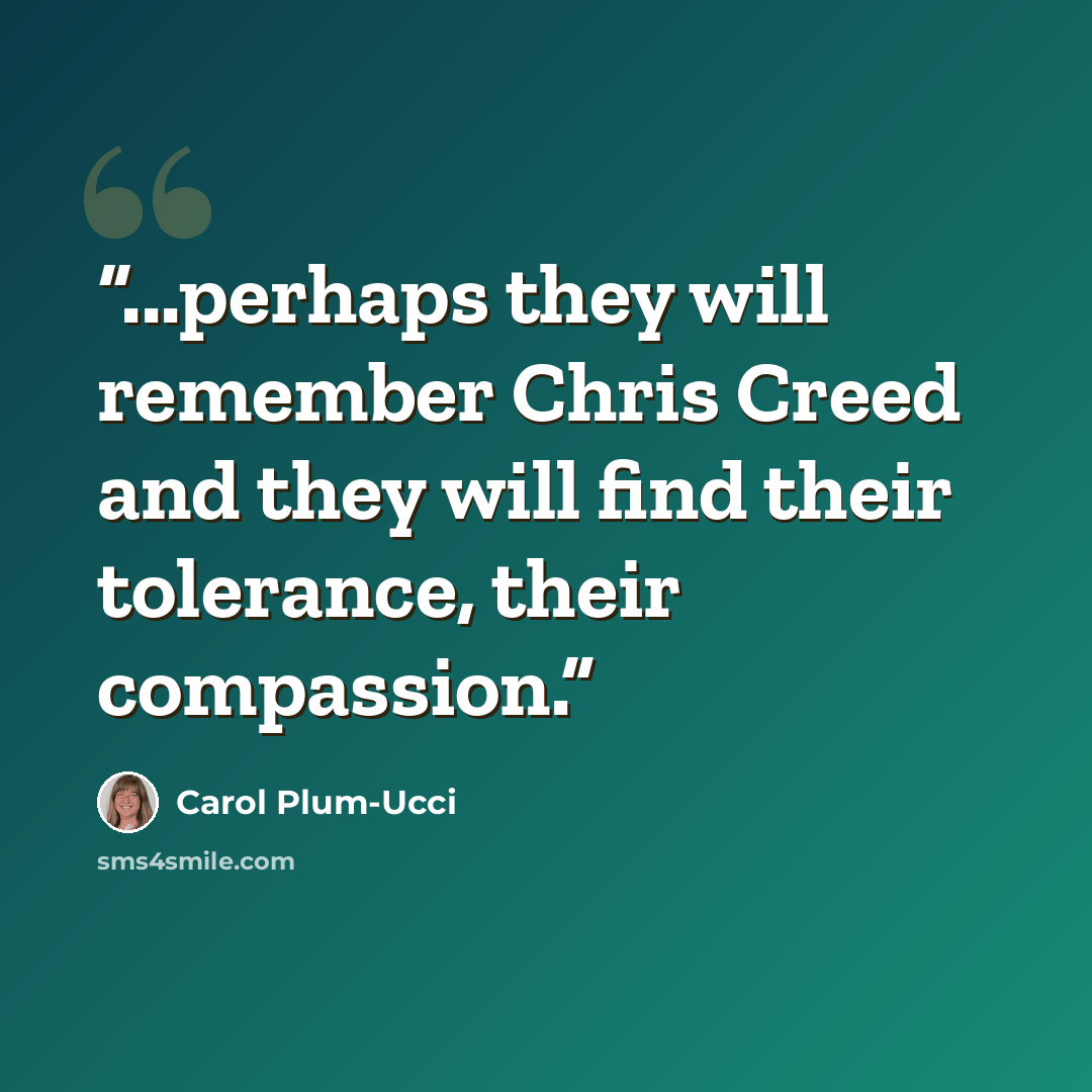 “...perhaps they will remember Chris Creed and they will find their tolerance, their compassion.” quote by Carol Plum-Ucci